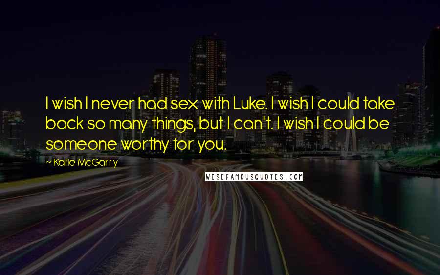 Katie McGarry Quotes: I wish I never had sex with Luke. I wish I could take back so many things, but I can't. I wish I could be someone worthy for you.
