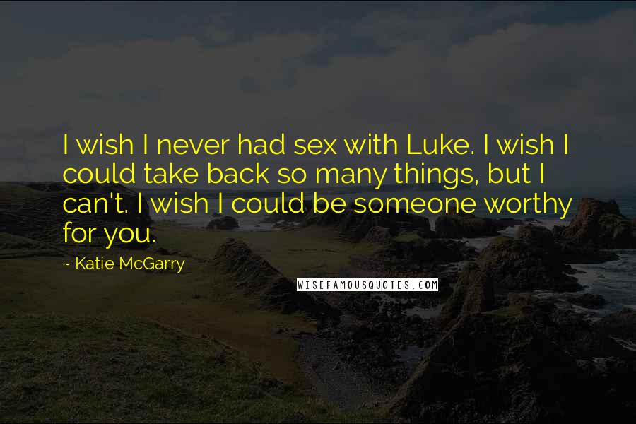 Katie McGarry Quotes: I wish I never had sex with Luke. I wish I could take back so many things, but I can't. I wish I could be someone worthy for you.