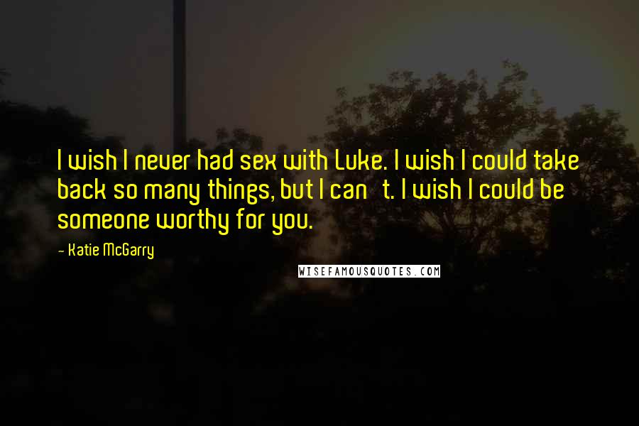 Katie McGarry Quotes: I wish I never had sex with Luke. I wish I could take back so many things, but I can't. I wish I could be someone worthy for you.