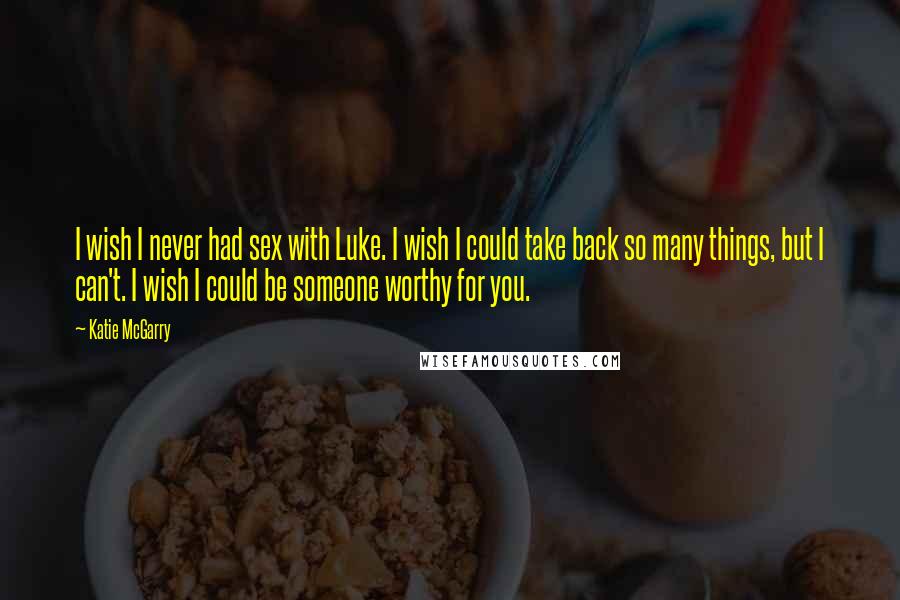 Katie McGarry Quotes: I wish I never had sex with Luke. I wish I could take back so many things, but I can't. I wish I could be someone worthy for you.