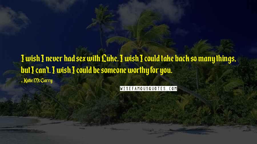 Katie McGarry Quotes: I wish I never had sex with Luke. I wish I could take back so many things, but I can't. I wish I could be someone worthy for you.