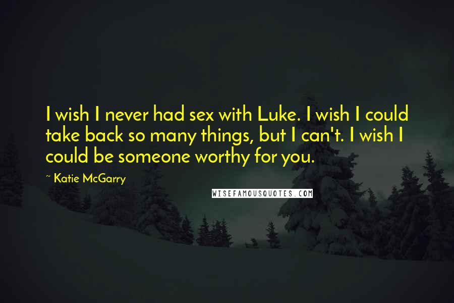 Katie McGarry Quotes: I wish I never had sex with Luke. I wish I could take back so many things, but I can't. I wish I could be someone worthy for you.