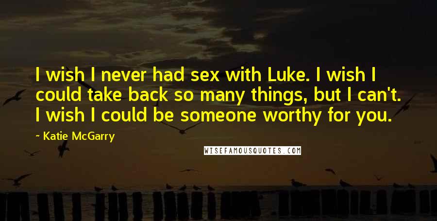 Katie McGarry Quotes: I wish I never had sex with Luke. I wish I could take back so many things, but I can't. I wish I could be someone worthy for you.