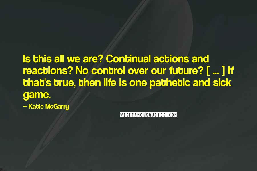 Katie McGarry Quotes: Is this all we are? Continual actions and reactions? No control over our future? [ ... ] If that's true, then life is one pathetic and sick game.