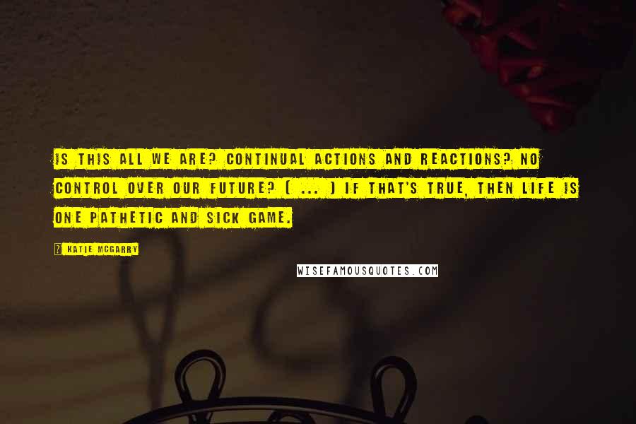 Katie McGarry Quotes: Is this all we are? Continual actions and reactions? No control over our future? [ ... ] If that's true, then life is one pathetic and sick game.