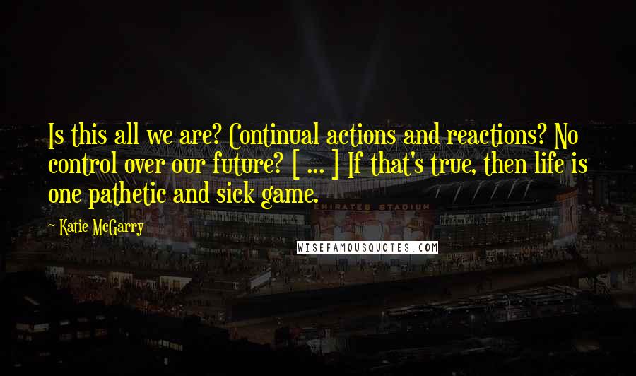 Katie McGarry Quotes: Is this all we are? Continual actions and reactions? No control over our future? [ ... ] If that's true, then life is one pathetic and sick game.