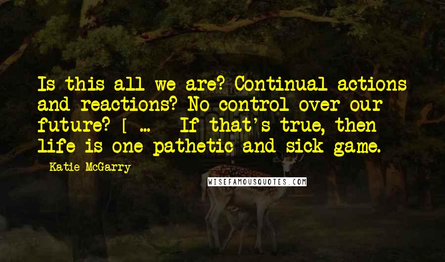 Katie McGarry Quotes: Is this all we are? Continual actions and reactions? No control over our future? [ ... ] If that's true, then life is one pathetic and sick game.