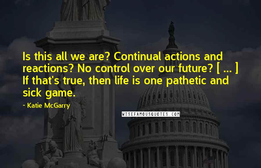 Katie McGarry Quotes: Is this all we are? Continual actions and reactions? No control over our future? [ ... ] If that's true, then life is one pathetic and sick game.