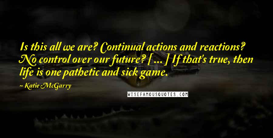 Katie McGarry Quotes: Is this all we are? Continual actions and reactions? No control over our future? [ ... ] If that's true, then life is one pathetic and sick game.