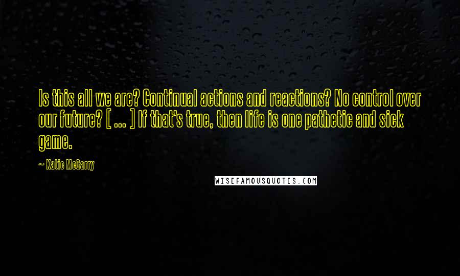 Katie McGarry Quotes: Is this all we are? Continual actions and reactions? No control over our future? [ ... ] If that's true, then life is one pathetic and sick game.