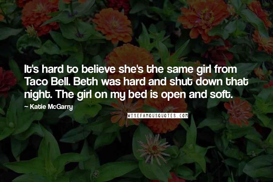 Katie McGarry Quotes: It's hard to believe she's the same girl from Taco Bell. Beth was hard and shut down that night. The girl on my bed is open and soft.