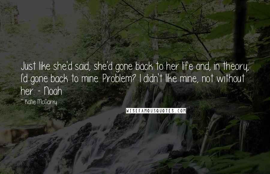 Katie McGarry Quotes: Just like she'd said, she'd gone back to her life and, in theory, I'd gone back to mine. Problem? I didn't like mine, not without her. - Noah