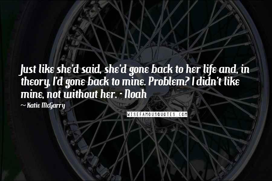 Katie McGarry Quotes: Just like she'd said, she'd gone back to her life and, in theory, I'd gone back to mine. Problem? I didn't like mine, not without her. - Noah