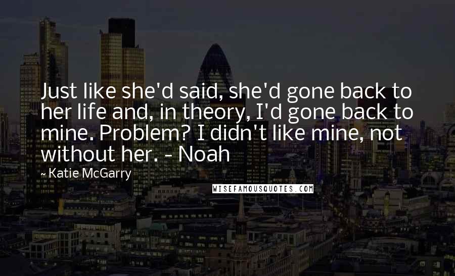 Katie McGarry Quotes: Just like she'd said, she'd gone back to her life and, in theory, I'd gone back to mine. Problem? I didn't like mine, not without her. - Noah