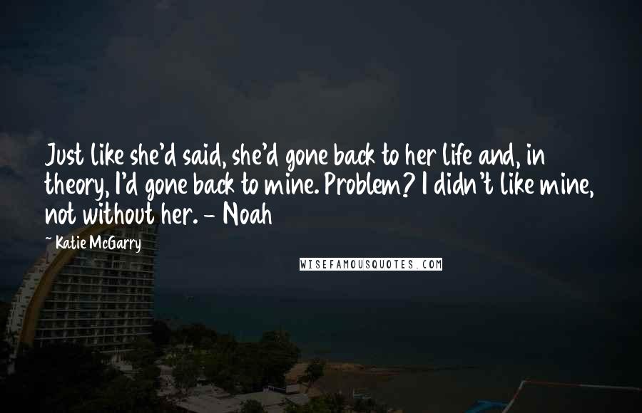 Katie McGarry Quotes: Just like she'd said, she'd gone back to her life and, in theory, I'd gone back to mine. Problem? I didn't like mine, not without her. - Noah