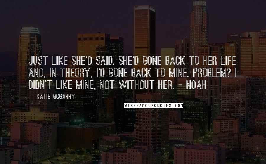 Katie McGarry Quotes: Just like she'd said, she'd gone back to her life and, in theory, I'd gone back to mine. Problem? I didn't like mine, not without her. - Noah