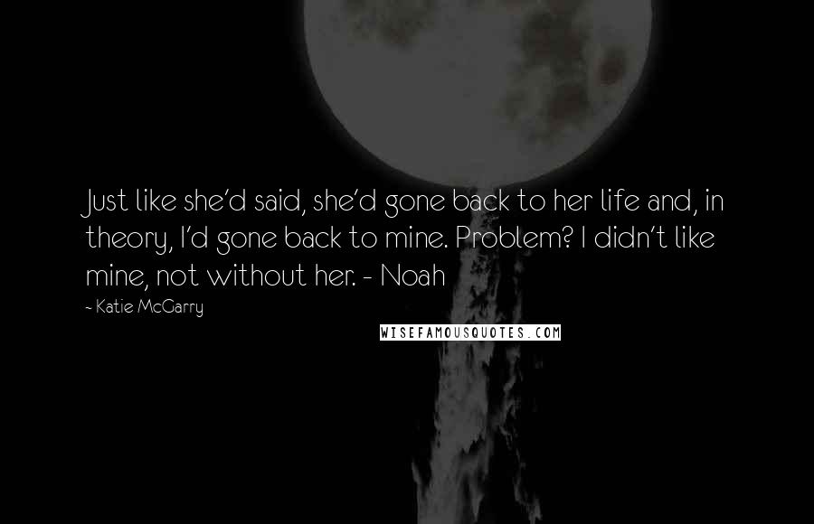 Katie McGarry Quotes: Just like she'd said, she'd gone back to her life and, in theory, I'd gone back to mine. Problem? I didn't like mine, not without her. - Noah