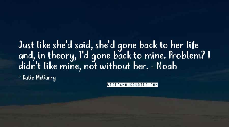 Katie McGarry Quotes: Just like she'd said, she'd gone back to her life and, in theory, I'd gone back to mine. Problem? I didn't like mine, not without her. - Noah