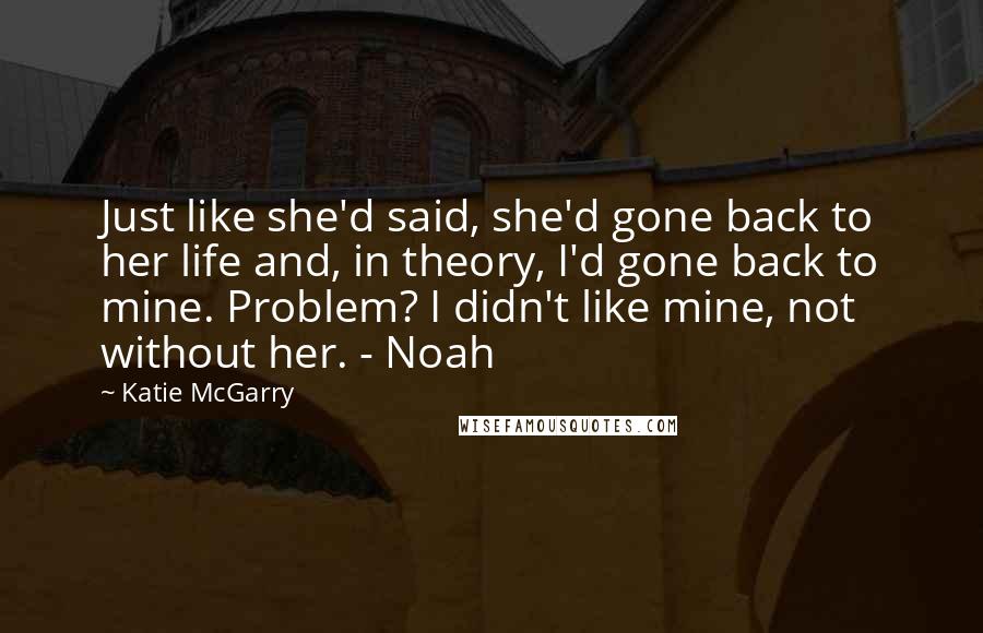 Katie McGarry Quotes: Just like she'd said, she'd gone back to her life and, in theory, I'd gone back to mine. Problem? I didn't like mine, not without her. - Noah