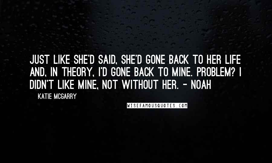 Katie McGarry Quotes: Just like she'd said, she'd gone back to her life and, in theory, I'd gone back to mine. Problem? I didn't like mine, not without her. - Noah