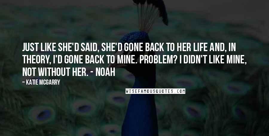 Katie McGarry Quotes: Just like she'd said, she'd gone back to her life and, in theory, I'd gone back to mine. Problem? I didn't like mine, not without her. - Noah