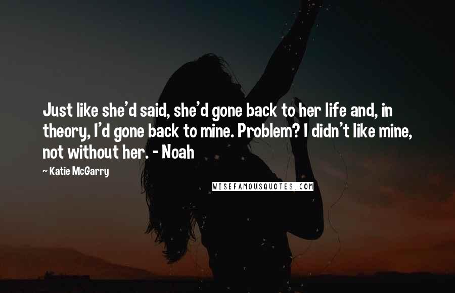 Katie McGarry Quotes: Just like she'd said, she'd gone back to her life and, in theory, I'd gone back to mine. Problem? I didn't like mine, not without her. - Noah