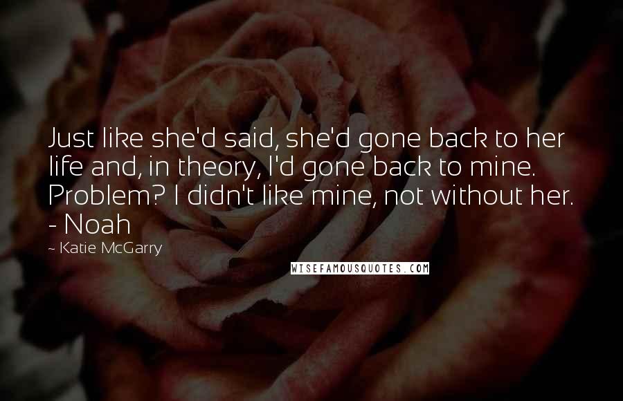 Katie McGarry Quotes: Just like she'd said, she'd gone back to her life and, in theory, I'd gone back to mine. Problem? I didn't like mine, not without her. - Noah