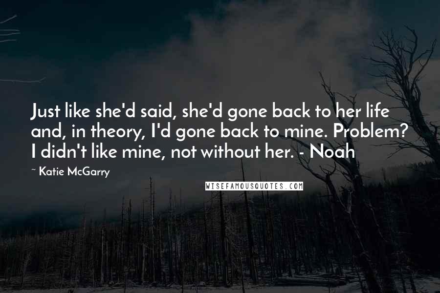 Katie McGarry Quotes: Just like she'd said, she'd gone back to her life and, in theory, I'd gone back to mine. Problem? I didn't like mine, not without her. - Noah
