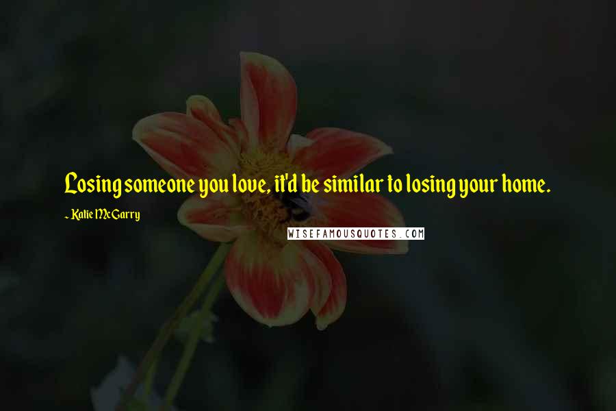 Katie McGarry Quotes: Losing someone you love, it'd be similar to losing your home.