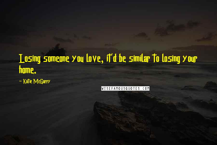 Katie McGarry Quotes: Losing someone you love, it'd be similar to losing your home.