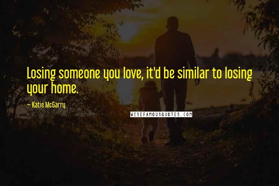 Katie McGarry Quotes: Losing someone you love, it'd be similar to losing your home.