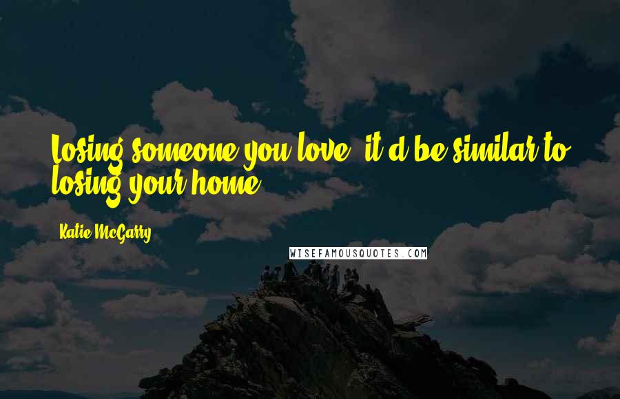 Katie McGarry Quotes: Losing someone you love, it'd be similar to losing your home.