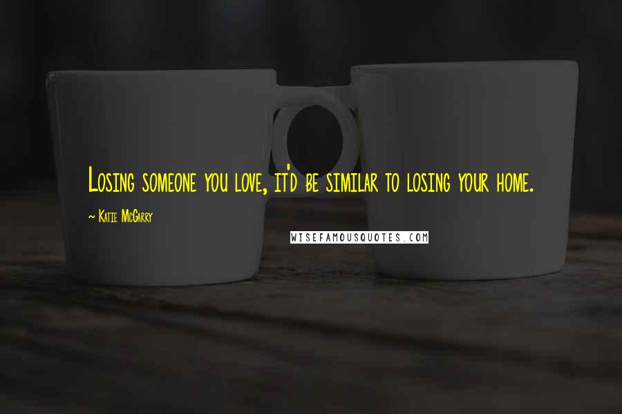 Katie McGarry Quotes: Losing someone you love, it'd be similar to losing your home.