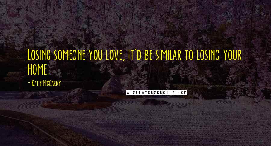 Katie McGarry Quotes: Losing someone you love, it'd be similar to losing your home.