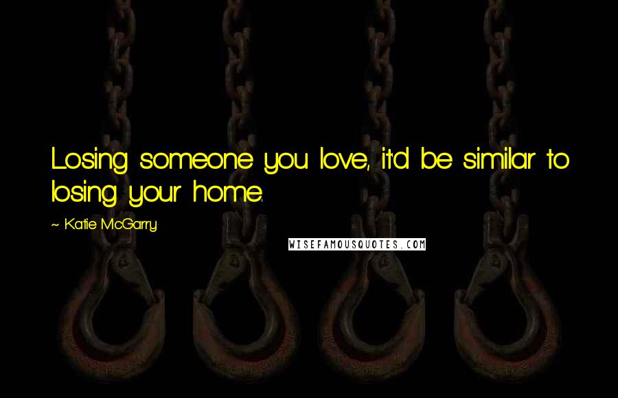 Katie McGarry Quotes: Losing someone you love, it'd be similar to losing your home.