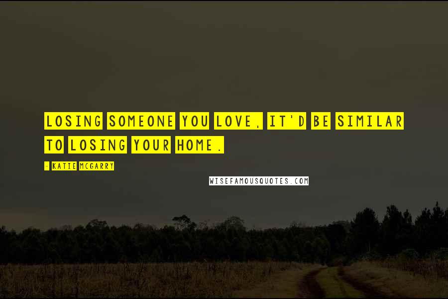 Katie McGarry Quotes: Losing someone you love, it'd be similar to losing your home.