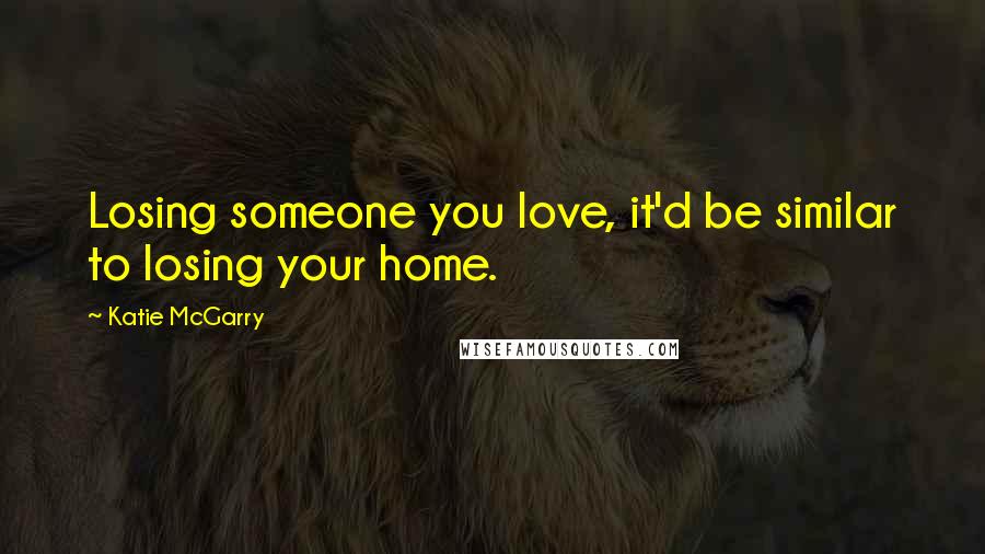 Katie McGarry Quotes: Losing someone you love, it'd be similar to losing your home.