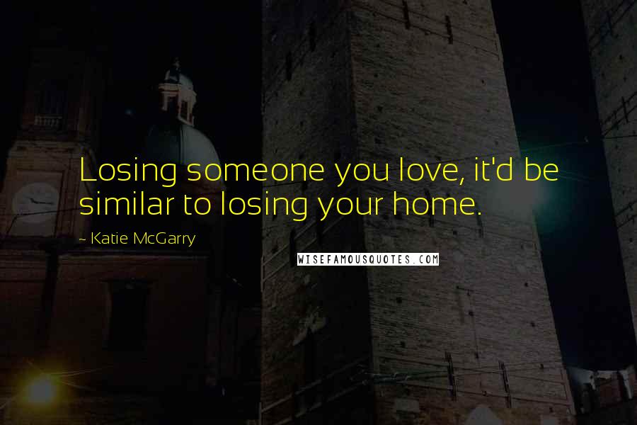 Katie McGarry Quotes: Losing someone you love, it'd be similar to losing your home.