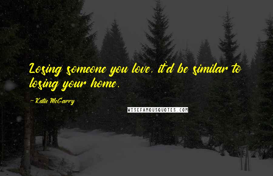 Katie McGarry Quotes: Losing someone you love, it'd be similar to losing your home.