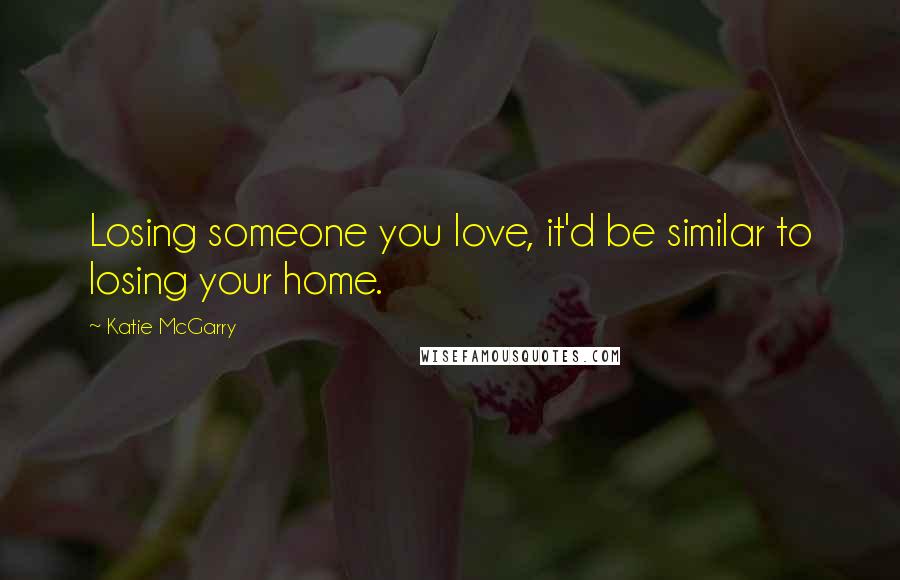 Katie McGarry Quotes: Losing someone you love, it'd be similar to losing your home.