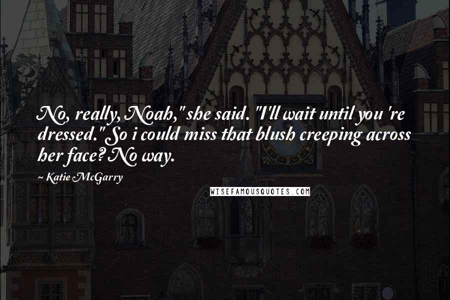 Katie McGarry Quotes: No, really, Noah," she said. "I'll wait until you 're dressed." So i could miss that blush creeping across her face? No way.
