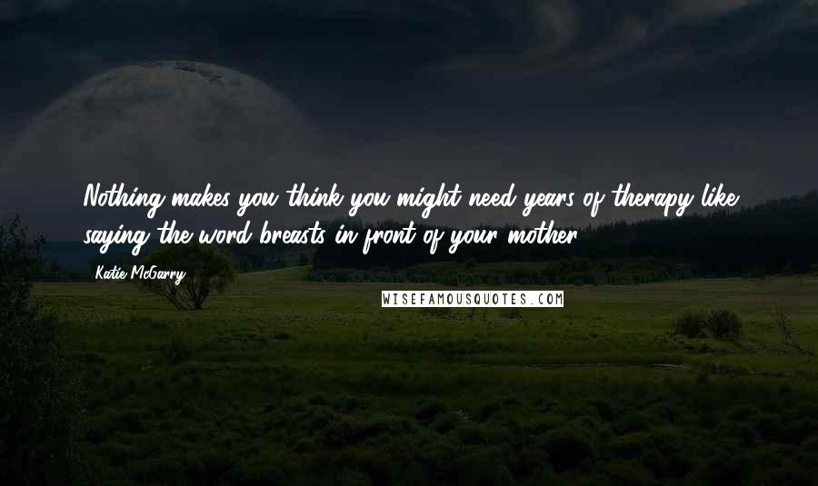 Katie McGarry Quotes: Nothing makes you think you might need years of therapy like saying the word breasts in front of your mother.