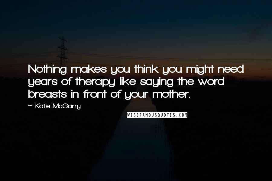 Katie McGarry Quotes: Nothing makes you think you might need years of therapy like saying the word breasts in front of your mother.