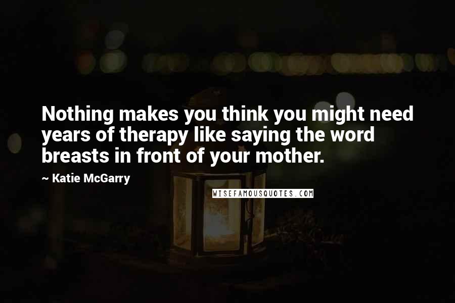 Katie McGarry Quotes: Nothing makes you think you might need years of therapy like saying the word breasts in front of your mother.