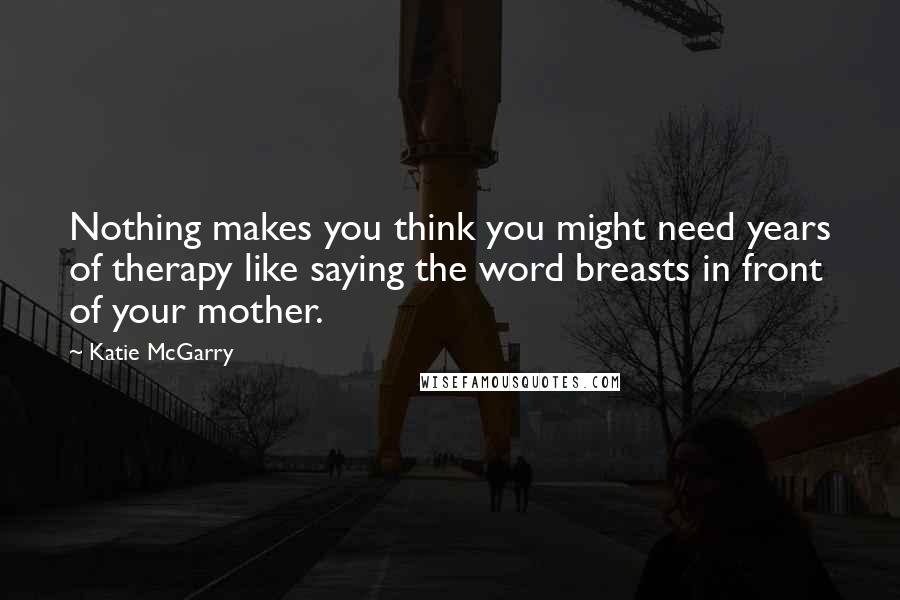 Katie McGarry Quotes: Nothing makes you think you might need years of therapy like saying the word breasts in front of your mother.