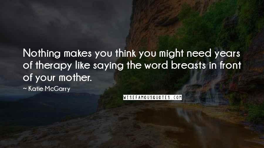 Katie McGarry Quotes: Nothing makes you think you might need years of therapy like saying the word breasts in front of your mother.