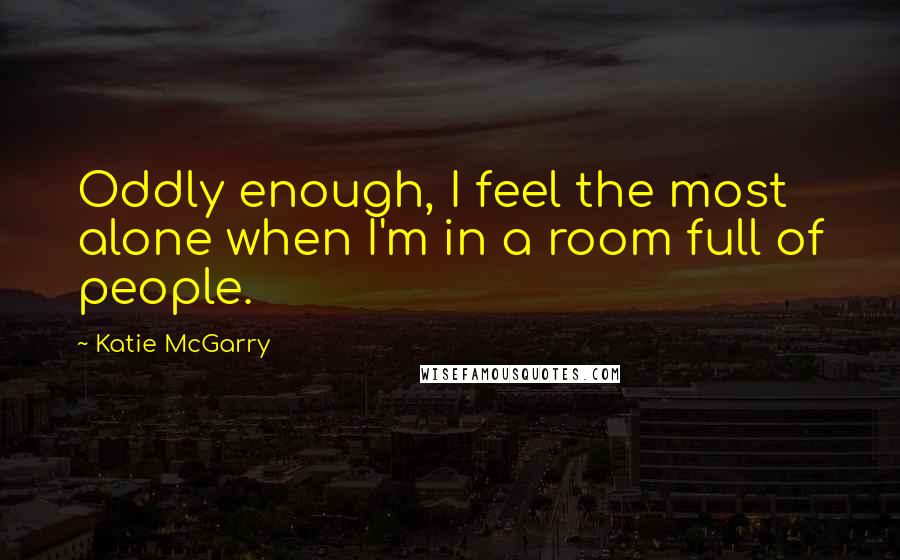 Katie McGarry Quotes: Oddly enough, I feel the most alone when I'm in a room full of people.