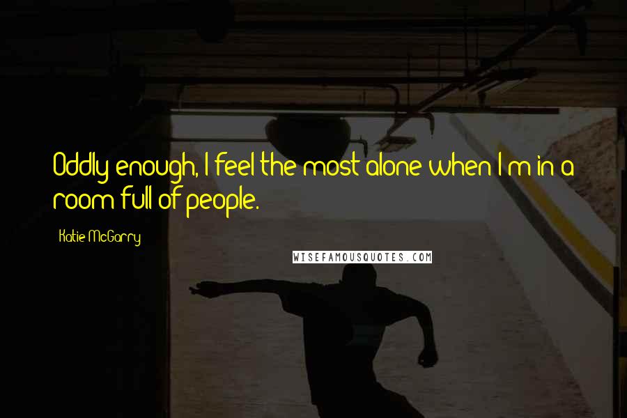 Katie McGarry Quotes: Oddly enough, I feel the most alone when I'm in a room full of people.