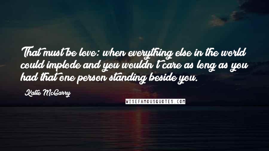 Katie McGarry Quotes: That must be love: when everything else in the world could implode and you wouldn't care as long as you had that one person standing beside you.