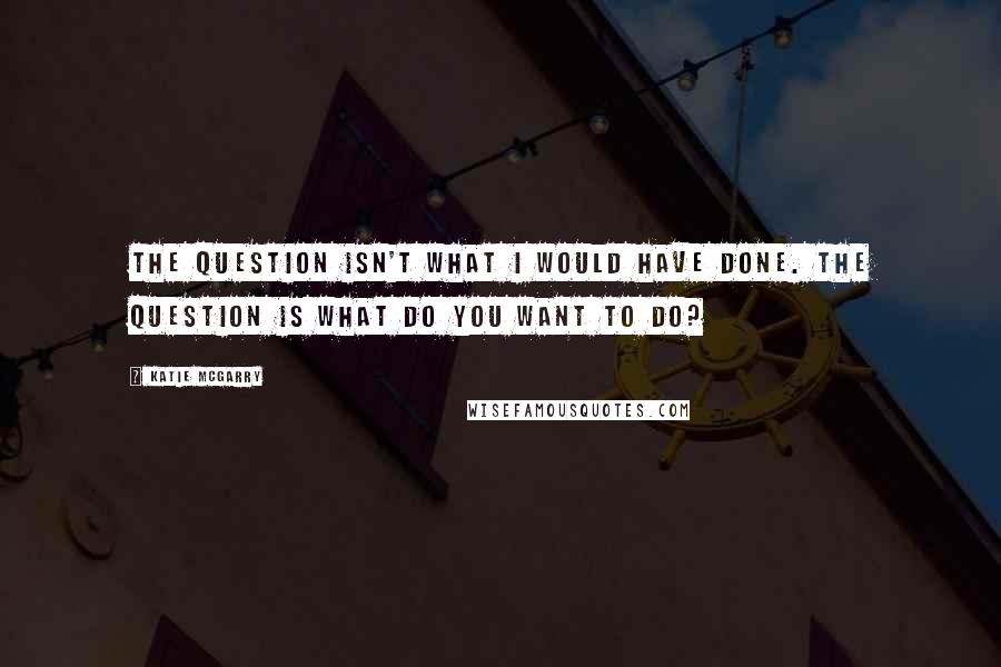 Katie McGarry Quotes: The question isn't what I would have done. The question is what do you want to do?